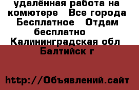 удалённая работа на комютере - Все города Бесплатное » Отдам бесплатно   . Калининградская обл.,Балтийск г.